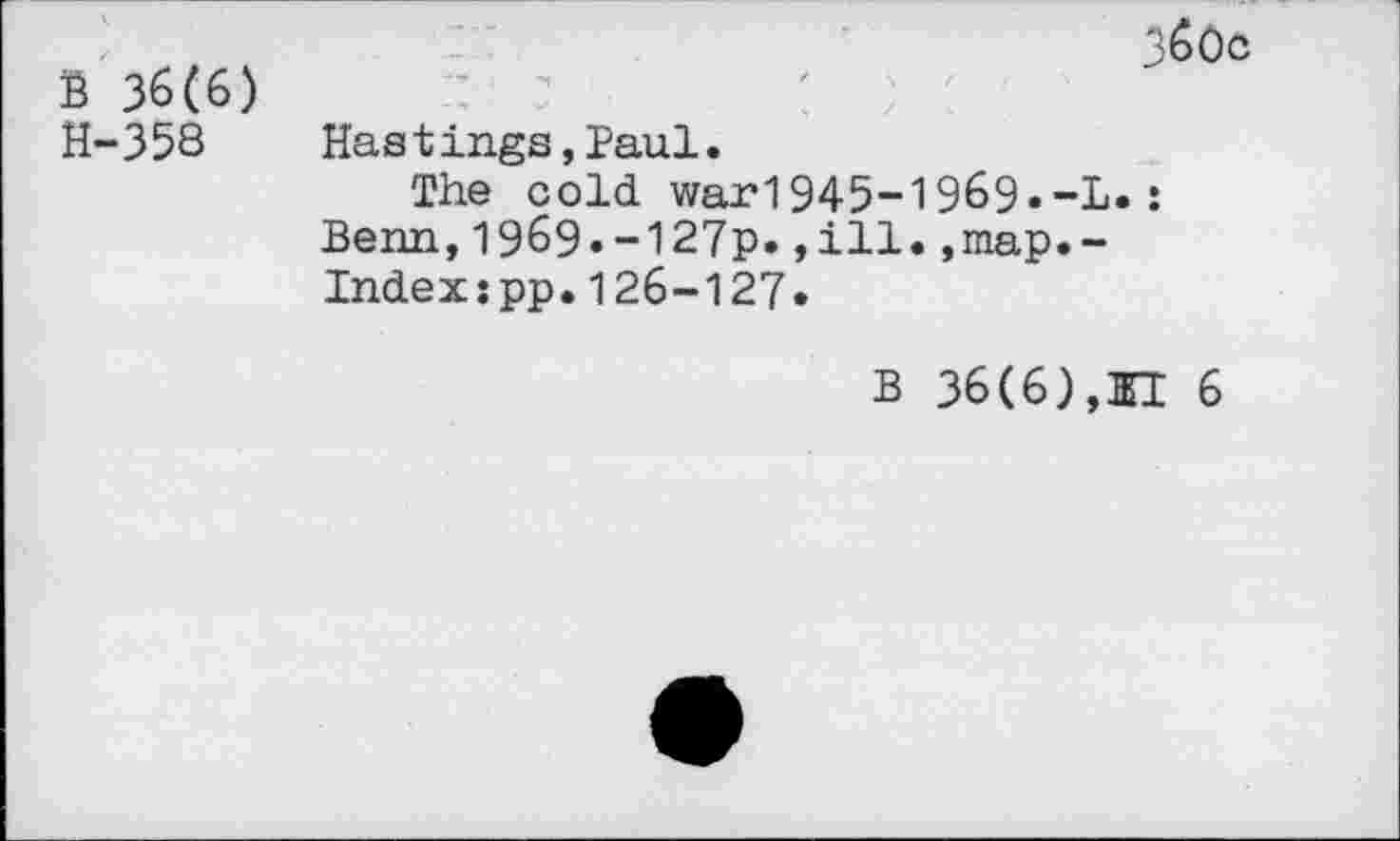 ﻿B 36(6) H-358
360c
Hastings,Paul.
The cold war1945-1969•-L.: Benn,1969.-127p.,ill.,map.-Indexspp.126-127»
B 36(6),HI 6